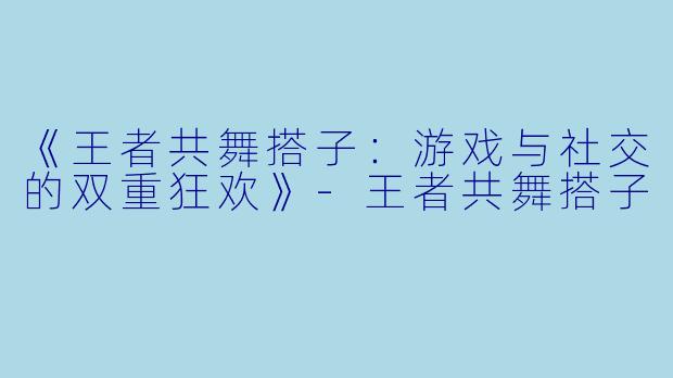 《王者共舞搭子：游戏与社交的双重狂欢》-王者共舞搭子
