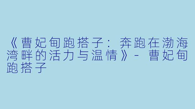 《曹妃甸跑搭子：奔跑在渤海湾畔的活力与温情》-曹妃甸跑搭子