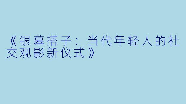 《银幕搭子：当代年轻人的社交观影新仪式》
