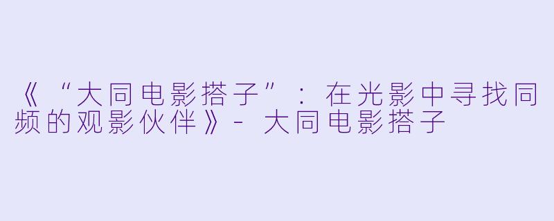 《“大同电影搭子”：在光影中寻找同频的观影伙伴》-大同电影搭子
