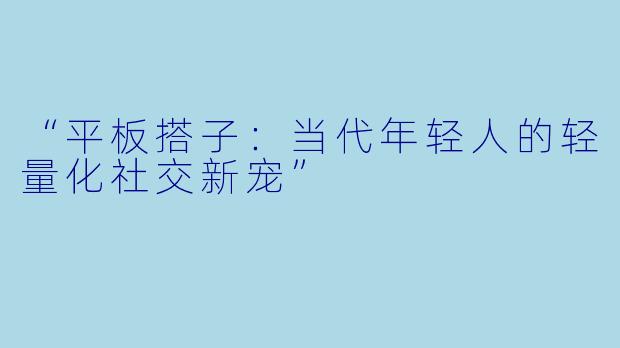 “平板搭子：当代年轻人的轻量化社交新宠”