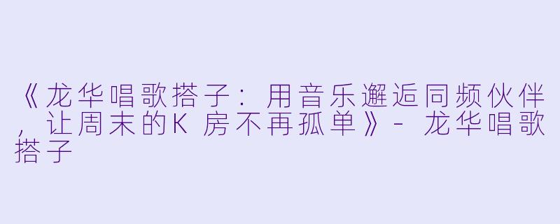 《龙华唱歌搭子：用音乐邂逅同频伙伴，让周末的K房不再孤单》-龙华唱歌搭子