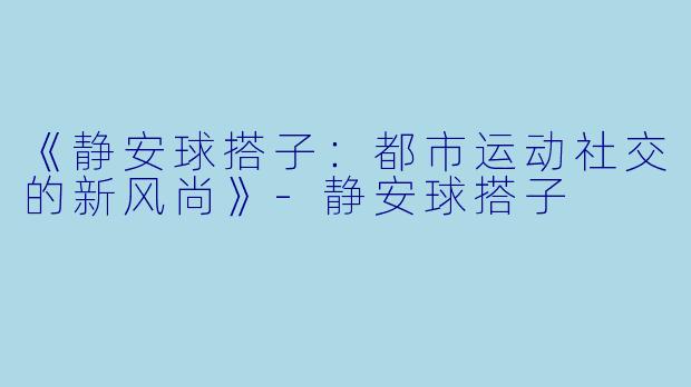 《静安球搭子：都市运动社交的新风尚》-静安球搭子