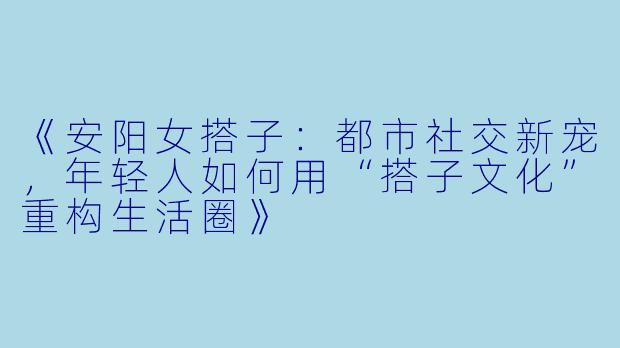 《安阳女搭子：都市社交新宠，年轻人如何用“搭子文化”重构生活圈》