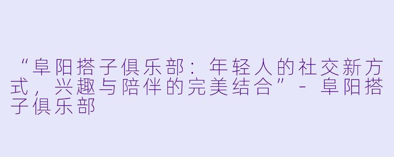 “阜阳搭子俱乐部：年轻人的社交新方式，兴趣与陪伴的完美结合”-阜阳搭子俱乐部
