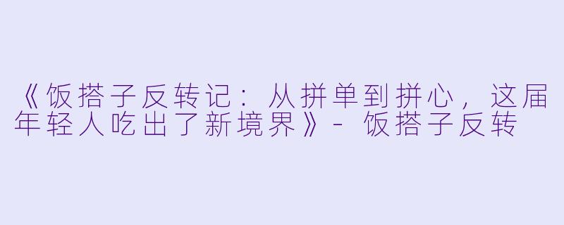 《饭搭子反转记：从拼单到拼心，这届年轻人吃出了新境界》-饭搭子反转