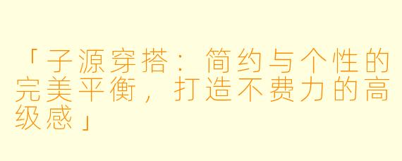 「子源穿搭：简约与个性的完美平衡，打造不费力的高级感」