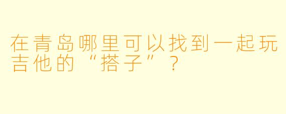 在青岛哪里可以找到一起玩吉他的“搭子”？