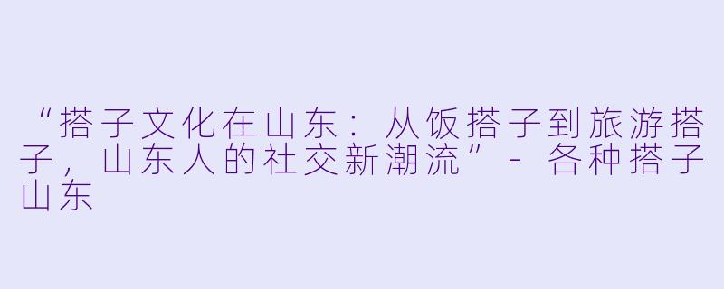 “搭子文化在山东：从饭搭子到旅游搭子，山东人的社交新潮流”-各种搭子山东