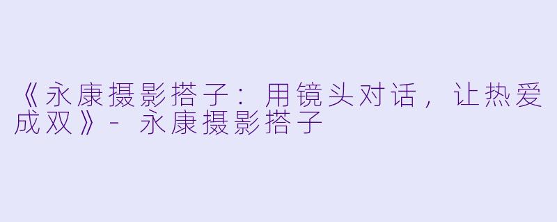 《永康摄影搭子：用镜头对话，让热爱成双》-永康摄影搭子