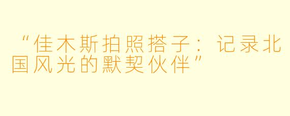 “佳木斯拍照搭子：记录北国风光的默契伙伴”