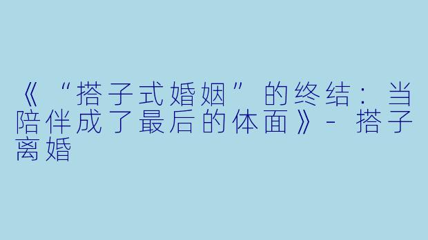 《“搭子式婚姻”的终结：当陪伴成了最后的体面》-搭子离婚