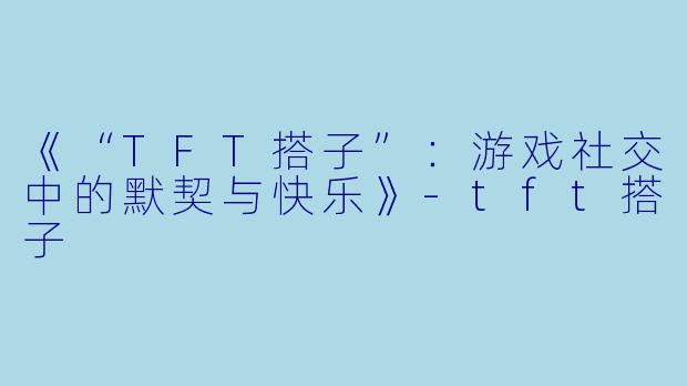 《“TFT搭子”：游戏社交中的默契与快乐》-tft搭子