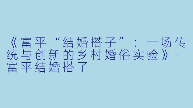《富平“结婚搭子”：一场传统与创新的乡村婚俗实验》-富平结婚搭子