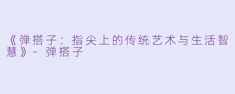 《弹搭子：指尖上的传统艺术与生活智慧》-弹搭子