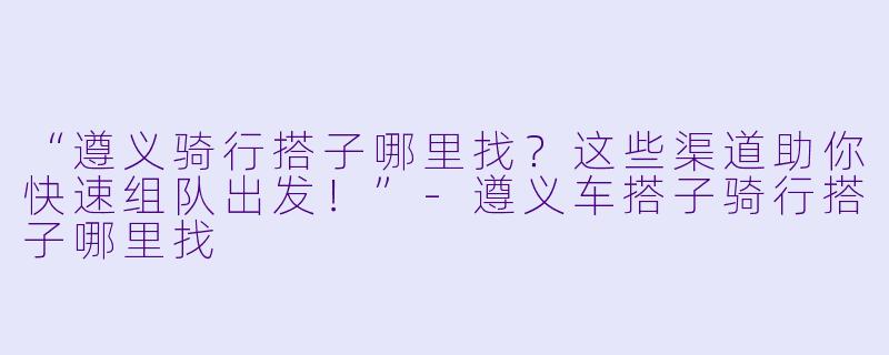 “遵义骑行搭子哪里找？这些渠道助你快速组队出发！”-遵义车搭子骑行搭子哪里找
