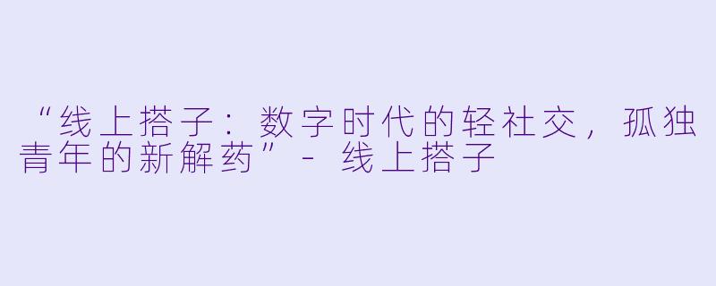 “线上搭子：数字时代的轻社交，孤独青年的新解药”-线上搭子