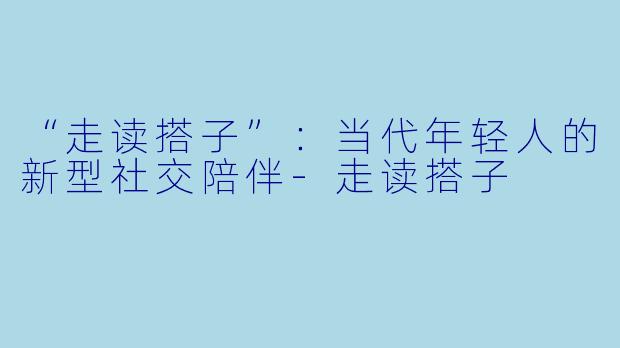 “走读搭子”：当代年轻人的新型社交陪伴-走读搭子