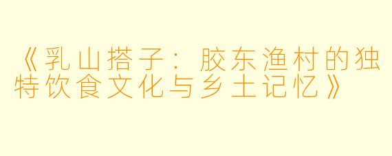 《乳山搭子：胶东渔村的独特饮食文化与乡土记忆》