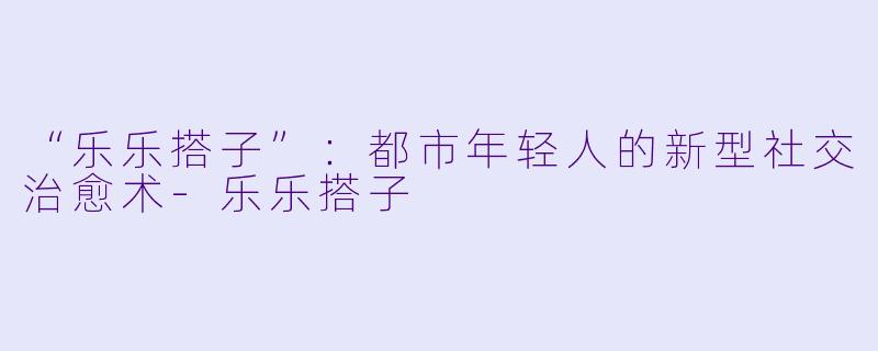 “乐乐搭子”：都市年轻人的新型社交治愈术-乐乐搭子