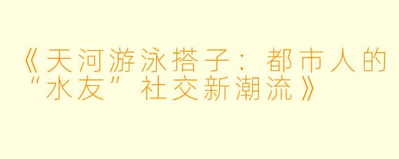 《天河游泳搭子：都市人的“水友”社交新潮流》