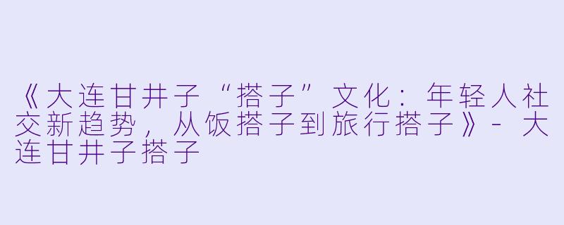 《大连甘井子“搭子”文化：年轻人社交新趋势，从饭搭子到旅行搭子》-大连甘井子搭子