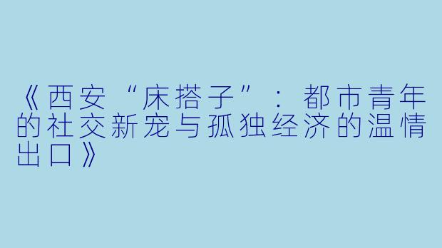 《西安“床搭子”：都市青年的社交新宠与孤独经济的温情出口》