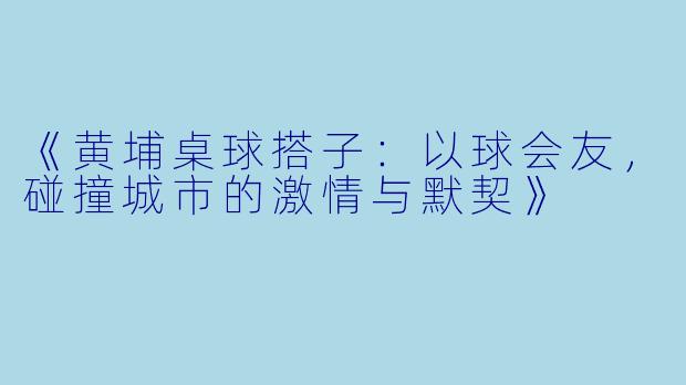 《黄埔桌球搭子：以球会友，碰撞城市的激情与默契》