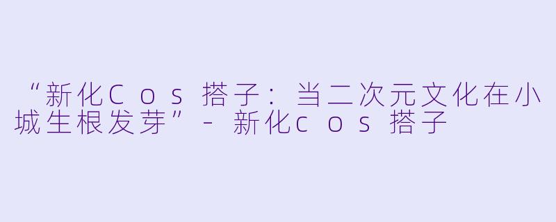 “新化Cos搭子:当二次元文化在小城生根发芽”