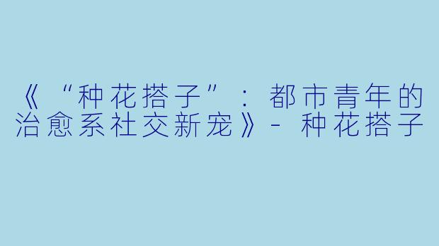 《“种花搭子”：都市青年的治愈系社交新宠》-种花搭子