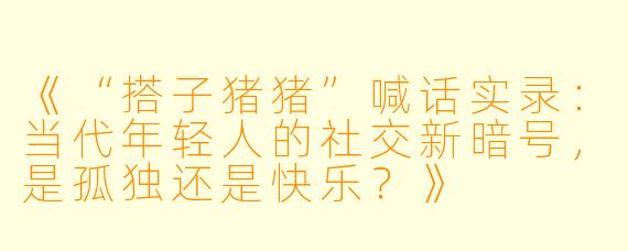 《“搭子猪猪”喊话实录：当代年轻人的社交新暗号，是孤独还是快乐？》