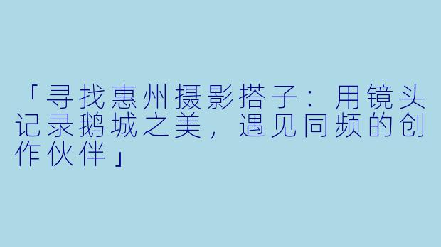 「寻找惠州摄影搭子：用镜头记录鹅城之美，遇见同频的创作伙伴」