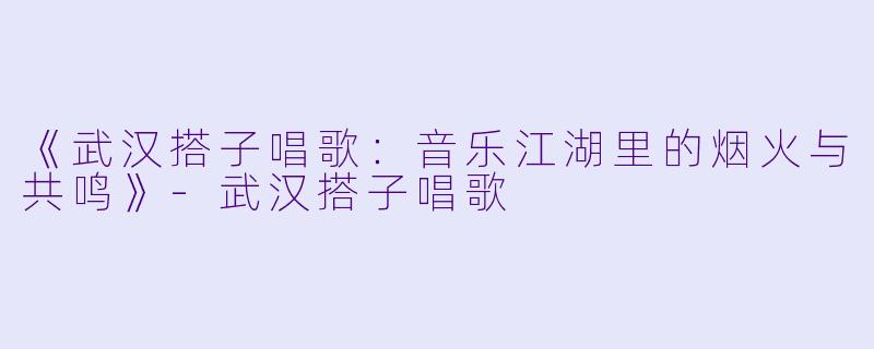 《武汉搭子唱歌：音乐江湖里的烟火与共鸣》-武汉搭子唱歌