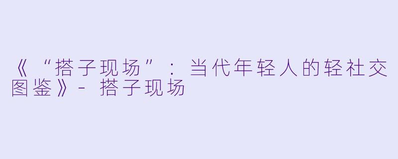 《“搭子现场”：当代年轻人的轻社交图鉴》-搭子现场