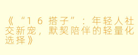 《“16搭子”：年轻人社交新宠，默契陪伴的轻量化选择》
