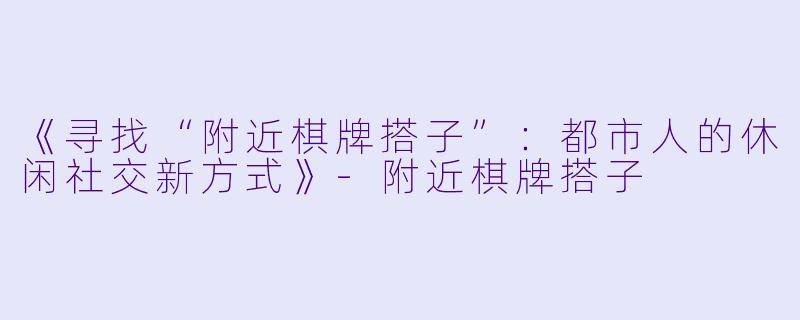 《寻找“附近棋牌搭子”：都市人的休闲社交新方式》-附近棋牌搭子