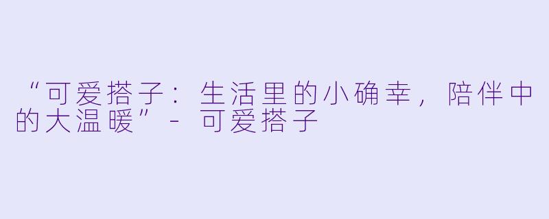 “可爱搭子：生活里的小确幸，陪伴中的大温暖”-可爱搭子