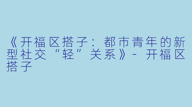 《开福区搭子：都市青年的新型社交“轻”关系》-开福区搭子
