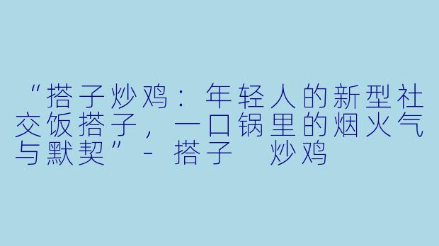 “搭子炒鸡：年轻人的新型社交饭搭子，一口锅里的烟火气与默契”-搭子 炒鸡