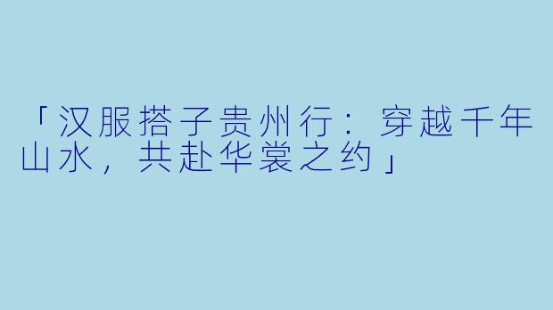 「汉服搭子贵州行：穿越千年山水，共赴华裳之约」