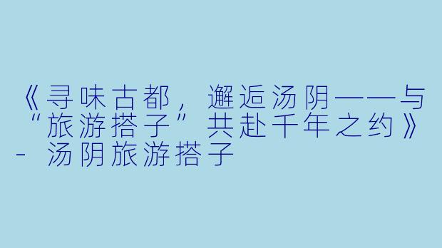 《寻味古都，邂逅汤阴——与“旅游搭子”共赴千年之约》-汤阴旅游搭子