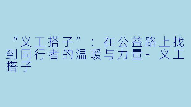 “义工搭子”：在公益路上找到同行者的温暖与力量-义工搭子