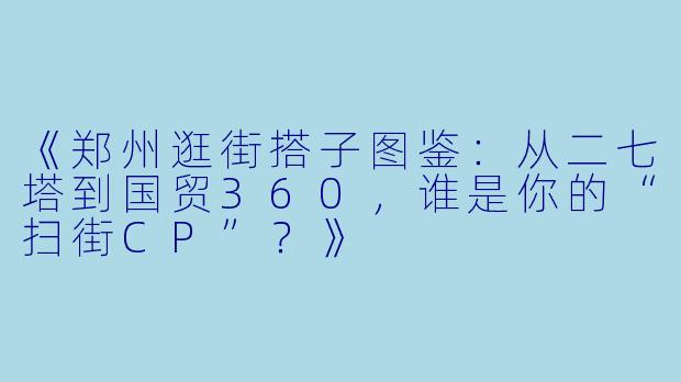 《郑州逛街搭子图鉴：从二七塔到国贸360，谁是你的“扫街CP”？》