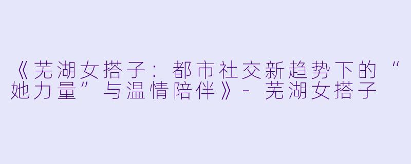 《芜湖女搭子：都市社交新趋势下的“她力量”与温情陪伴》-芜湖女搭子