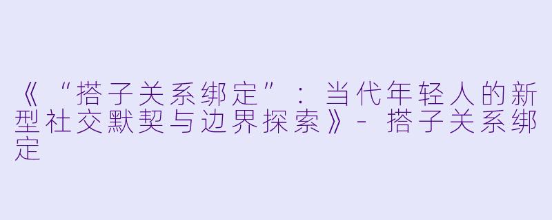 《“搭子关系绑定”：当代年轻人的新型社交默契与边界探索》-搭子关系绑定