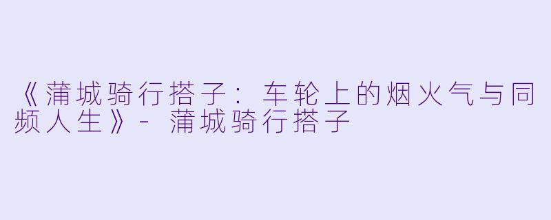 《蒲城骑行搭子：车轮上的烟火气与同频人生》-蒲城骑行搭子
