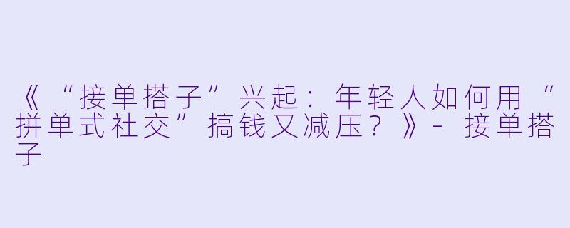 《“接单搭子”兴起：年轻人如何用“拼单式社交”搞钱又减压？》-接单搭子