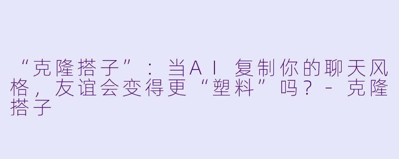 “克隆搭子”：当AI复制你的聊天风格，友谊会变得更“塑料”吗？-克隆搭子