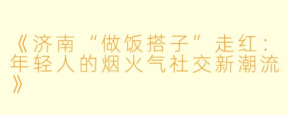 《济南“做饭搭子”走红：年轻人的烟火气社交新潮流》