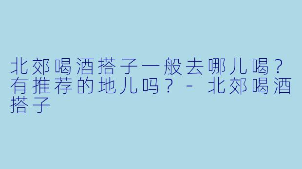 北郊喝酒搭子一般去哪儿喝？有推荐的地儿吗？-北郊喝酒搭子
